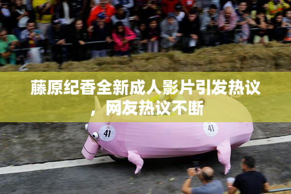 藤原纪香全新成人影片引发热议，网友热议不断