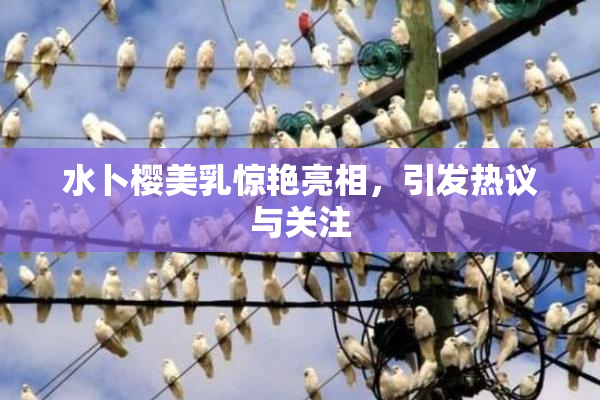 水卜樱美乳惊艳亮相，引发热议与关注