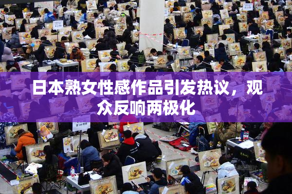 日本熟女性感作品引发热议，观众反响两极化