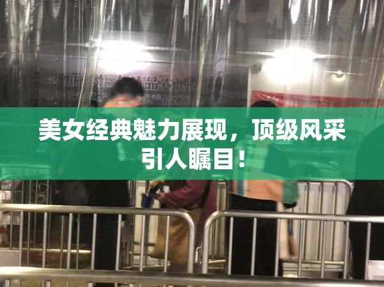 美女经典魅力展现，顶级风采引人瞩目！