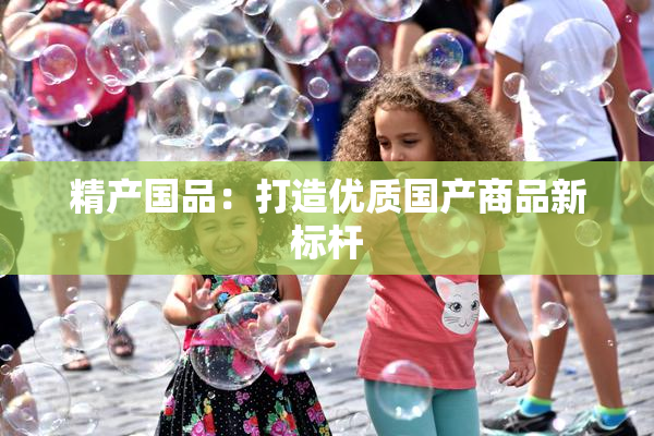 精产国品：打造优质国产商品新标杆