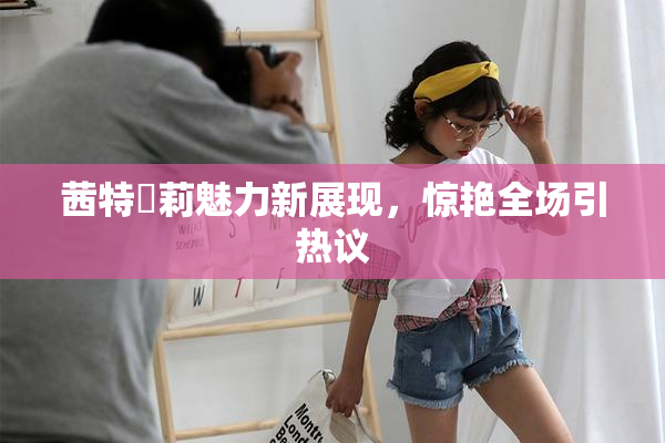 茜特菈莉魅力新展现，惊艳全场引热议