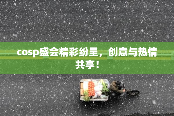 cosp盛会精彩纷呈，创意与热情共享！