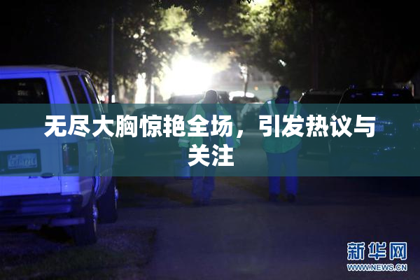 无尽大胸惊艳全场，引发热议与关注