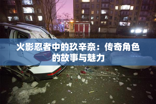 火影忍者中的玖辛奈：传奇角色的故事与魅力