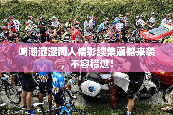 鸣潮涩涩同人精彩续集震撼来袭，不容错过！