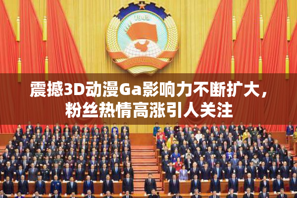 震撼3D动漫Ga影响力不断扩大，粉丝热情高涨引人关注