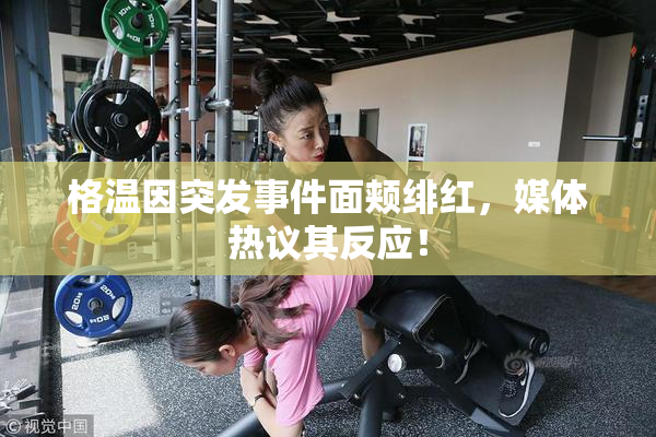 格温因突发事件面颊绯红，媒体热议其反应！