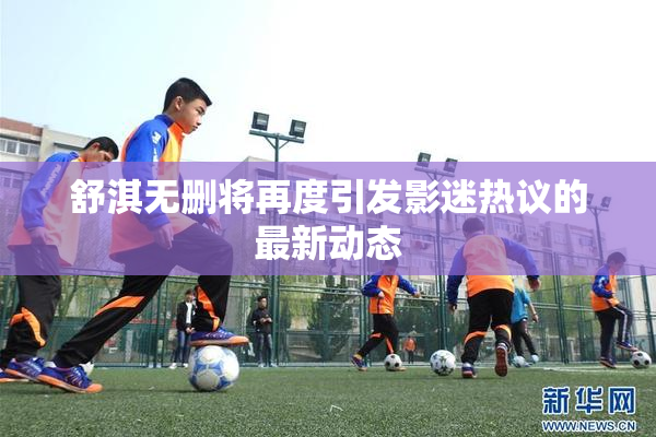 舒淇无删将再度引发影迷热议的最新动态