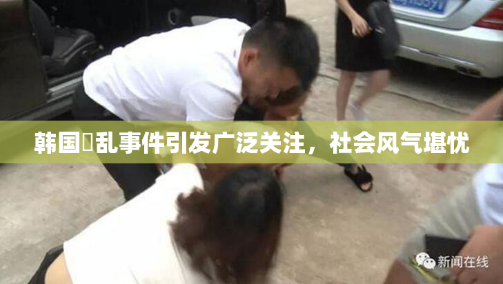 韩国婬乱事件引发广泛关注，社会风气堪忧