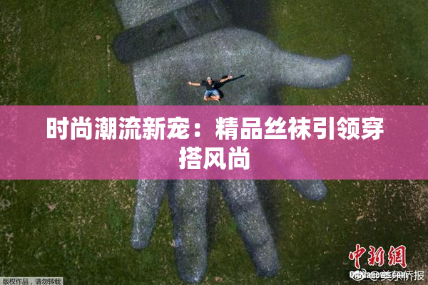 时尚潮流新宠：精品丝袜引领穿搭风尚