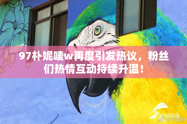 97朴妮唛w再度引发热议，粉丝们热情互动持续升温！