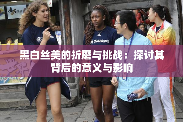 黑白丝美的折磨与挑战：探讨其背后的意义与影响