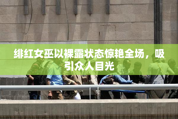 绯红女巫以裸露状态惊艳全场，吸引众人目光