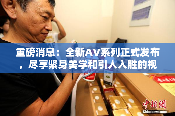 重磅消息：全新AV系列正式发布，尽享紧身美学和引人入胜的视觉盛宴！