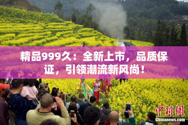 精品999久：全新上市，品质保证，引领潮流新风尚！