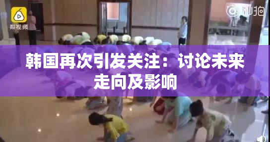 韩国再次引发关注：讨论未来走向及影响
