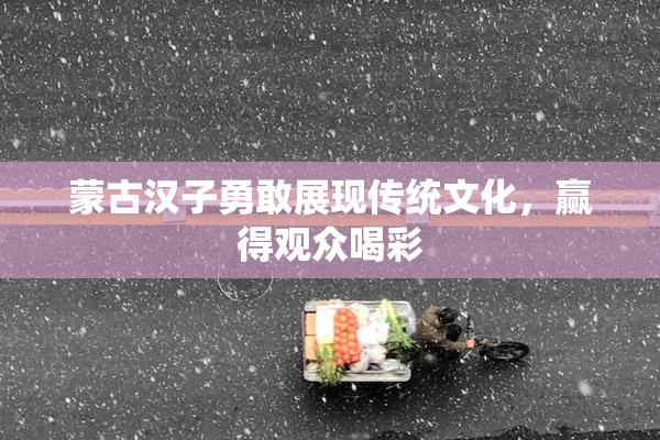 蒙古汉子勇敢展现传统文化，赢得观众喝彩