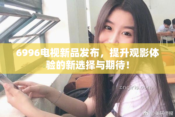 6996电视新品发布，提升观影体验的新选择与期待！