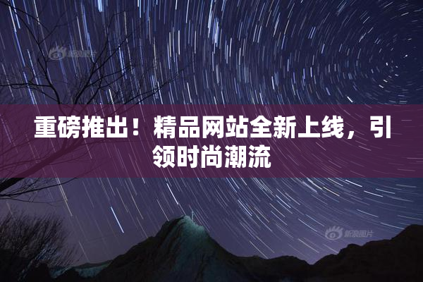 重磅推出！精品网站全新上线，引领时尚潮流