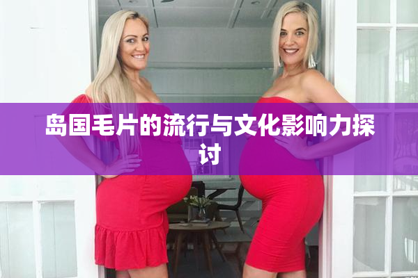 岛国毛片的流行与文化影响力探讨