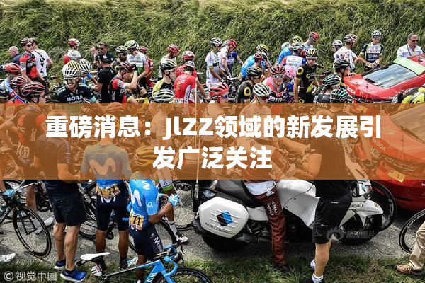 重磅消息：JlZZ领域的新发展引发广泛关注