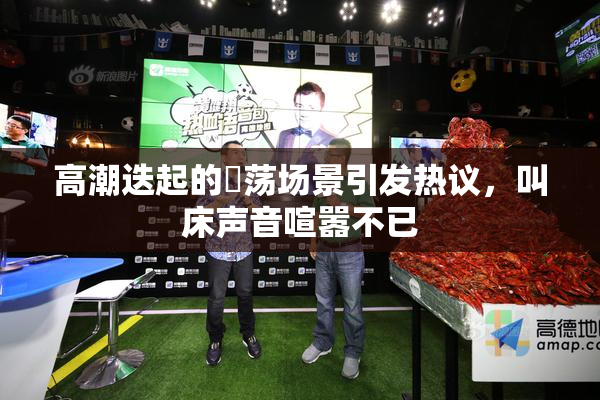 高潮迭起的婬荡场景引发热议，叫床声音喧嚣不已