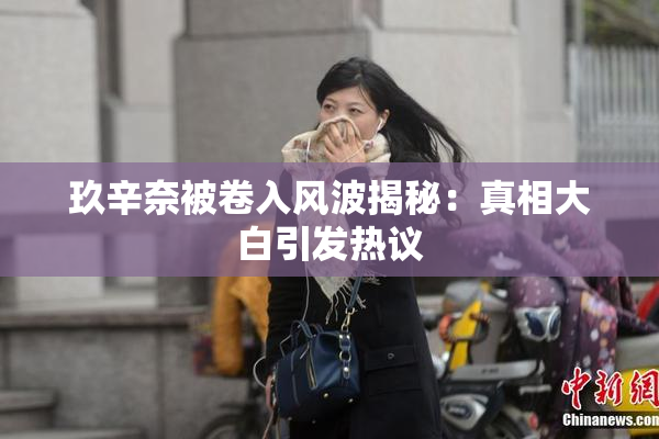 玖辛奈被卷入风波揭秘：真相大白引发热议