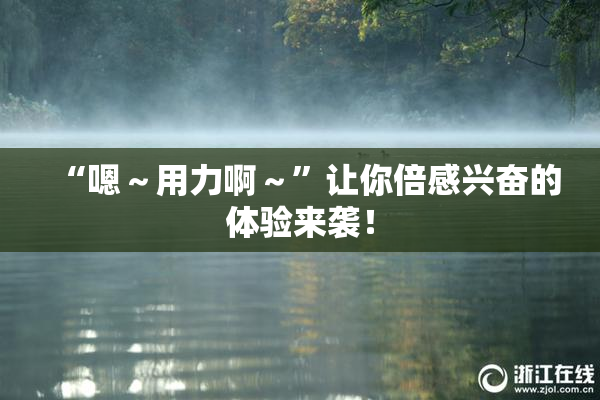“嗯～用力啊～”让你倍感兴奋的体验来袭！
