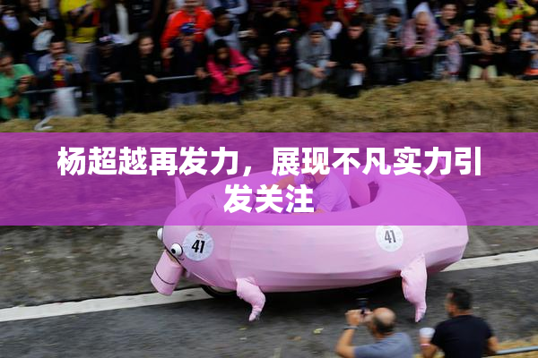 杨超越再发力，展现不凡实力引发关注
