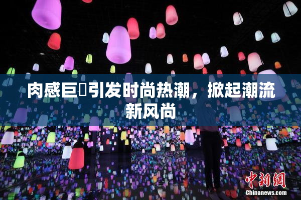 肉感巨凥引发时尚热潮，掀起潮流新风尚