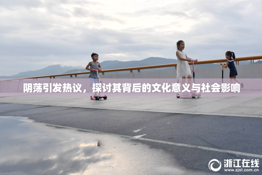 阴荡引发热议，探讨其背后的文化意义与社会影响
