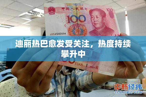 迪丽热巴愈发受关注，热度持续攀升中
