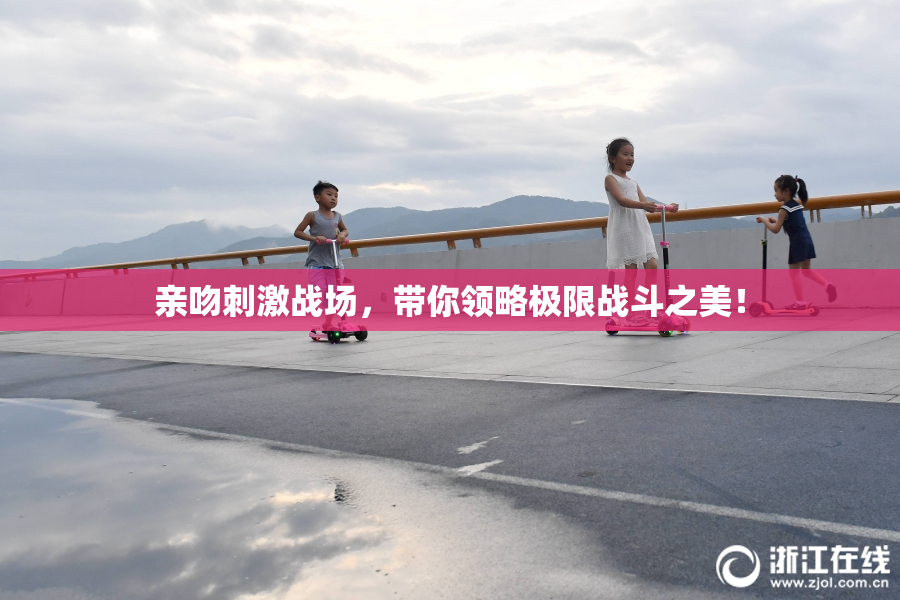 亲吻刺激战场，带你领略极限战斗之美！
