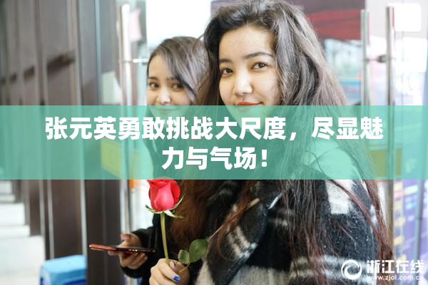 张元英勇敢挑战大尺度，尽显魅力与气场！