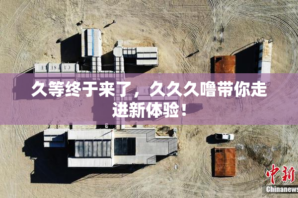 久等终于来了，久久久噜带你走进新体验！