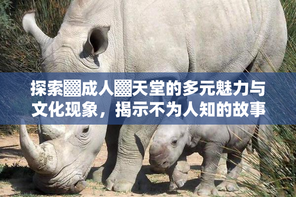 探索▓成人▓天堂的多元魅力与文化现象，揭示不为人知的故事。