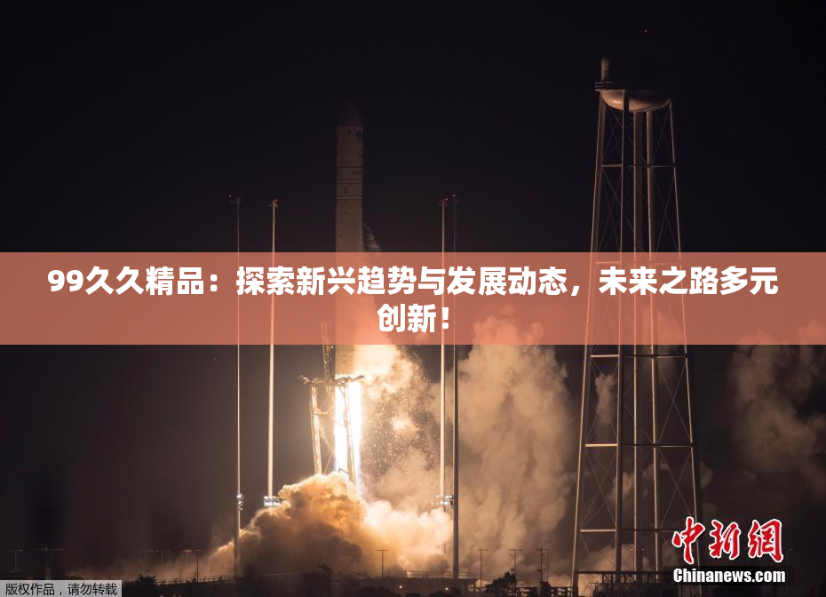99久久精品：探索新兴趋势与发展动态，未来之路多元创新！