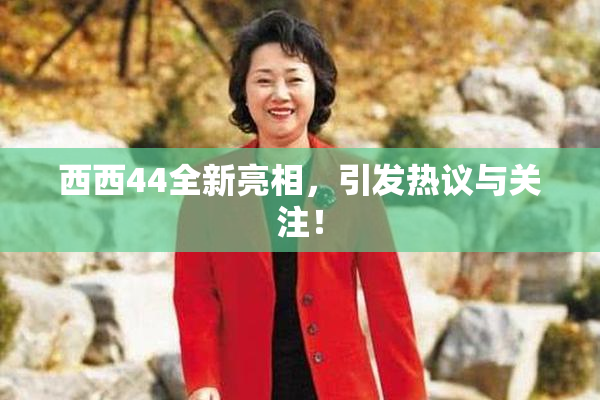 西西44全新亮相，引发热议与关注！