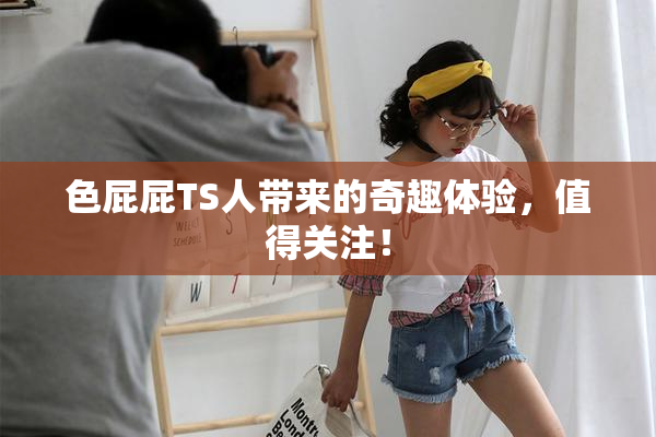 色屁屁TS人带来的奇趣体验，值得关注！