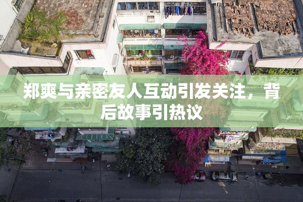 郑爽与亲密友人互动引发关注，背后故事引热议
