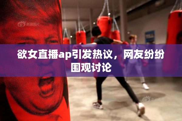 欲女直播ap引发热议，网友纷纷围观讨论
