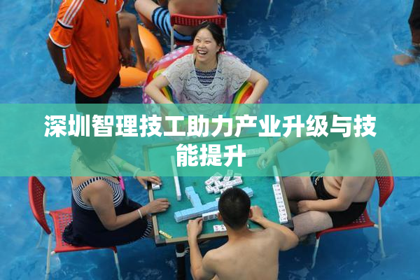 深圳智理技工助力产业升级与技能提升