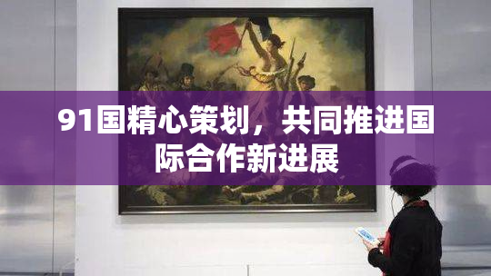 91国精心策划，共同推进国际合作新进展