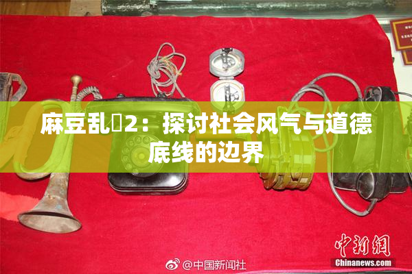 麻豆乱婬2：探讨社会风气与道德底线的边界