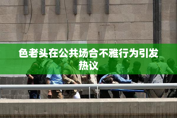 色老头在公共场合不雅行为引发热议