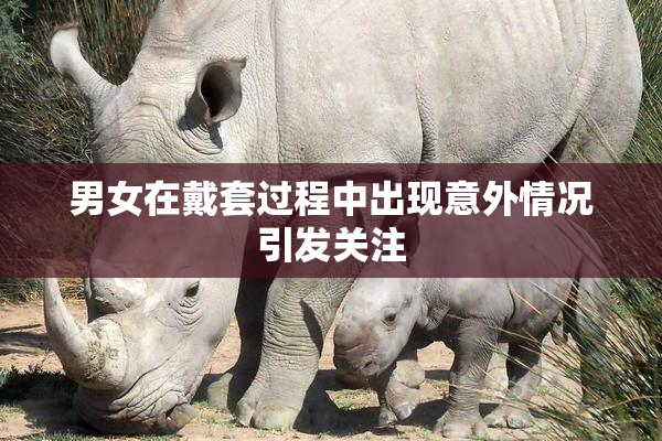 男女在戴套过程中出现意外情况引发关注