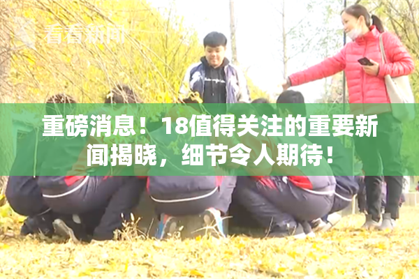 重磅消息！18值得关注的重要新闻揭晓，细节令人期待！