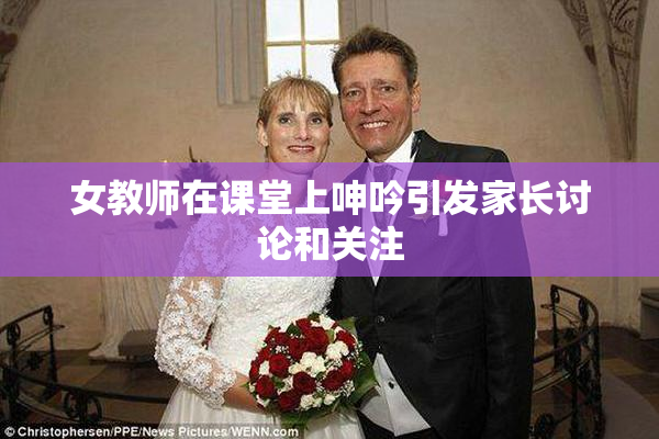 女教师在课堂上呻吟引发家长讨论和关注