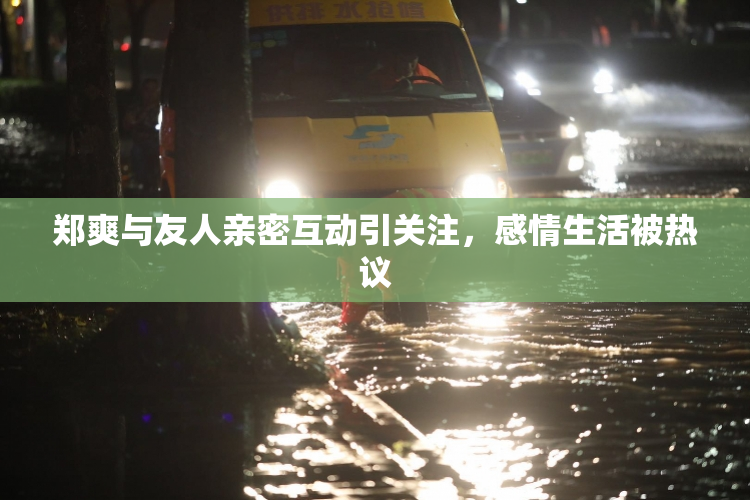 郑爽与友人亲密互动引关注，感情生活被热议